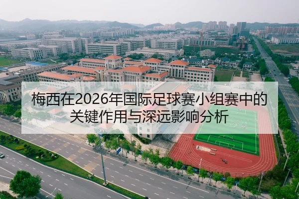 梅西在2026年国际足球赛小组赛中的关键作用与深远影响分析
