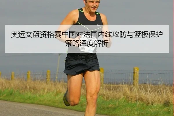 奥运女篮资格赛中国对法国内线攻防与篮板保护策略深度解析