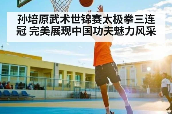 孙培原武术世锦赛太极拳三连冠 完美展现中国功夫魅力风采
